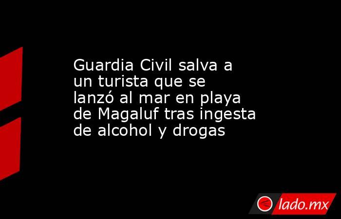 Guardia Civil salva a un turista que se lanzó al mar en playa de Magaluf tras ingesta de alcohol y drogas. Noticias en tiempo real