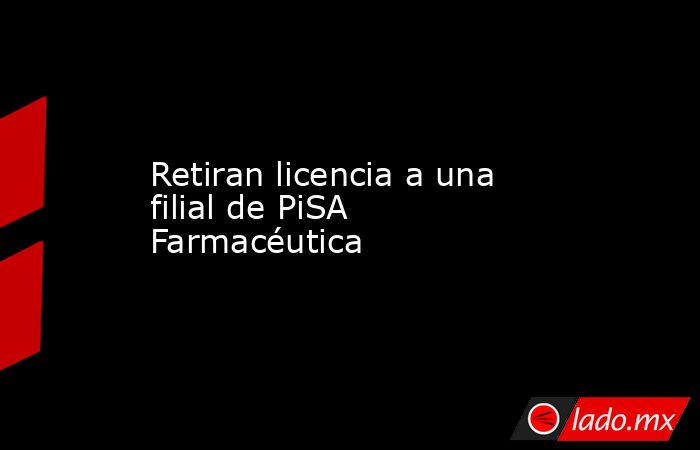 Retiran licencia a una filial de PiSA Farmacéutica. Noticias en tiempo real
