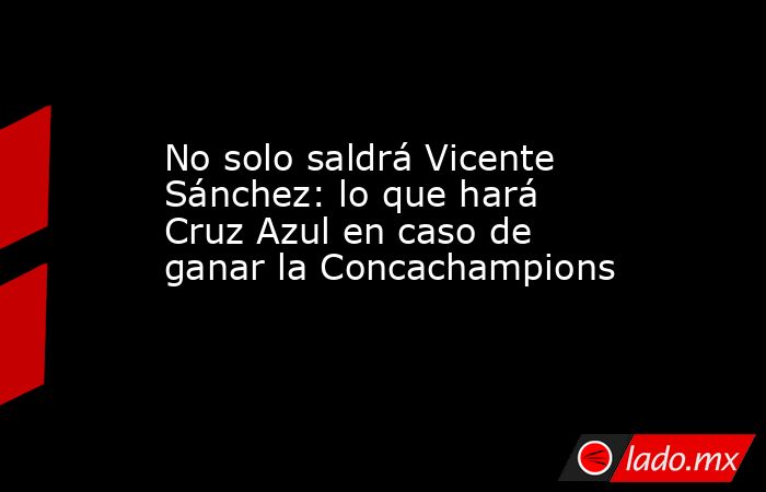 No solo saldrá Vicente Sánchez: lo que hará Cruz Azul en caso de ganar la Concachampions. Noticias en tiempo real