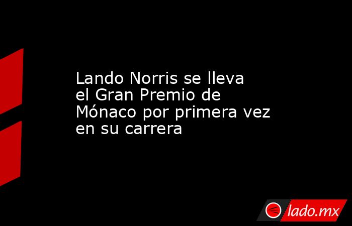 Lando Norris se lleva el Gran Premio de Mónaco por primera vez en su carrera. Noticias en tiempo real