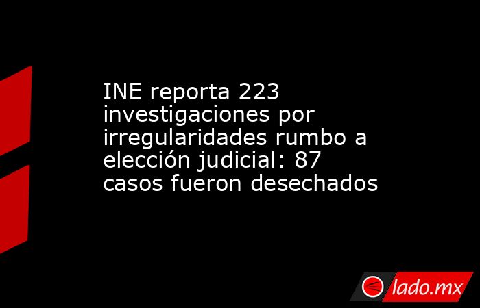 INE reporta 223 investigaciones por irregularidades rumbo a elección judicial: 87 casos fueron desechados. Noticias en tiempo real