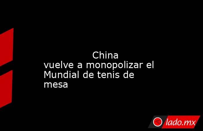                                                                                                                                        China vuelve a monopolizar el Mundial de tenis de mesa                                                                  . Noticias en tiempo real