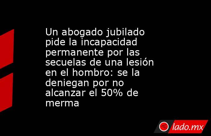 Un abogado jubilado pide la incapacidad permanente por las secuelas de una lesión en el hombro: se la deniegan por no alcanzar el 50% de merma. Noticias en tiempo real