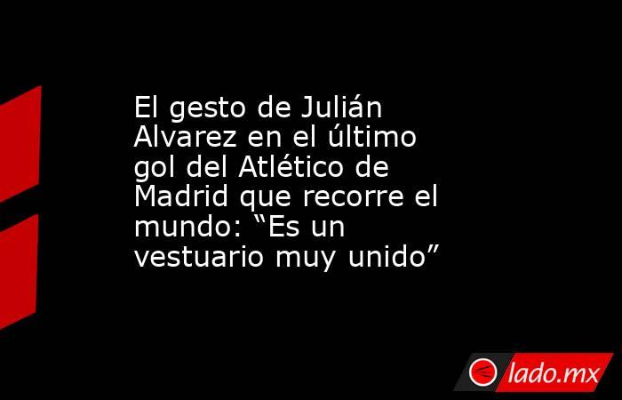 El gesto de Julián Alvarez en el último gol del Atlético de Madrid que recorre el mundo: “Es un vestuario muy unido”. Noticias en tiempo real