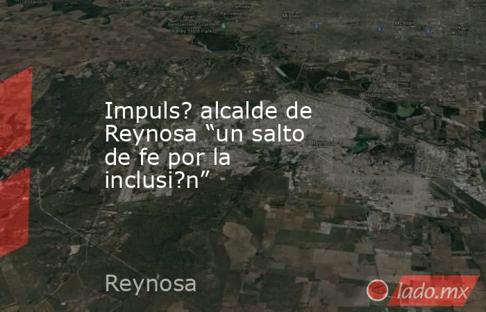 Impuls? alcalde de Reynosa “un salto de fe por la inclusi?n”. Noticias en tiempo real
