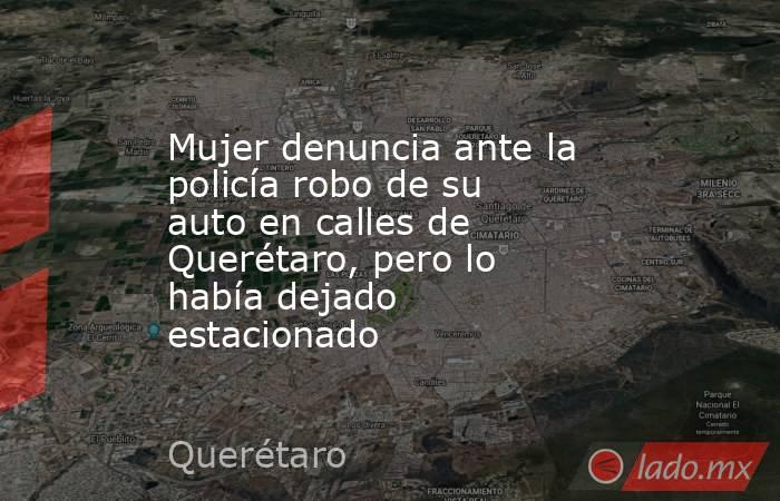 Mujer denuncia ante la policía robo de su auto en calles de Querétaro, pero lo había dejado estacionado . Noticias en tiempo real