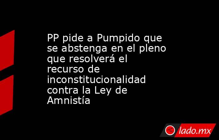 PP pide a Pumpido que se abstenga en el pleno que resolverá el recurso de inconstitucionalidad contra la Ley de Amnistía. Noticias en tiempo real