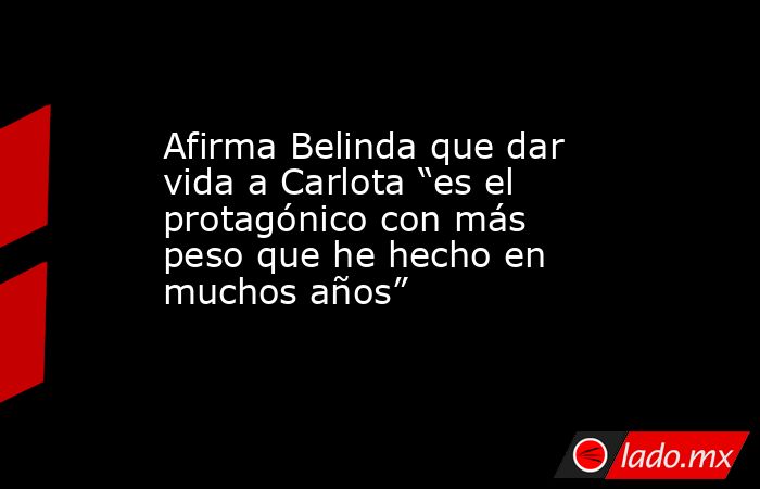 Afirma Belinda que dar vida a Carlota “es el protagónico con más peso que he hecho en muchos años”. Noticias en tiempo real