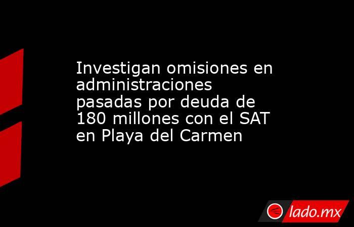 Investigan omisiones en administraciones pasadas por deuda de 180 millones con el SAT en Playa del Carmen. Noticias en tiempo real