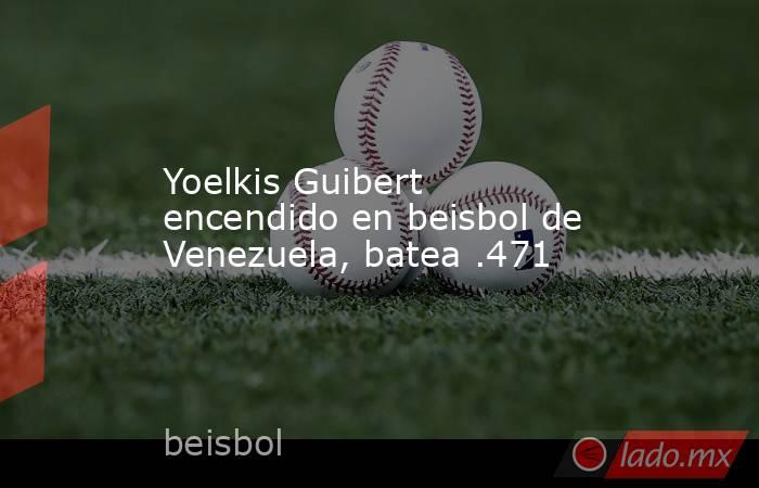 Yoelkis Guibert encendido en beisbol de Venezuela, batea .471. Noticias en tiempo real