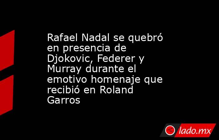 Rafael Nadal se quebró en presencia de Djokovic, Federer y Murray durante el emotivo homenaje que recibió en Roland Garros. Noticias en tiempo real