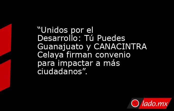 “Unidos por el Desarrollo: Tú Puedes Guanajuato y CANACINTRA Celaya firman convenio para impactar a más ciudadanos”.. Noticias en tiempo real