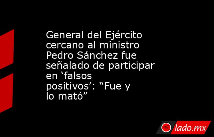 General del Ejército cercano al ministro Pedro Sánchez fue señalado de participar en ‘falsos positivos’: “Fue y lo mató”. Noticias en tiempo real
