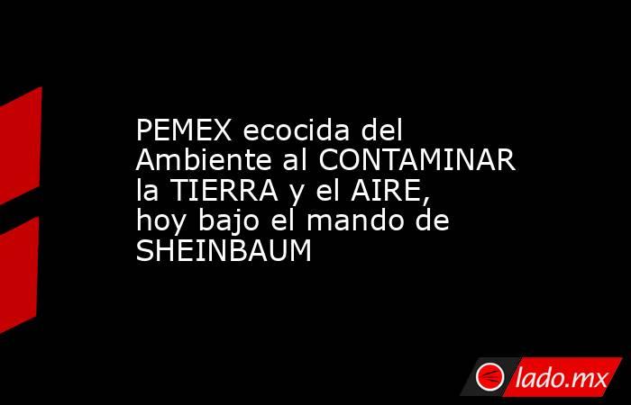 PEMEX ecocida del Ambiente al CONTAMINAR la TIERRA y el AIRE, hoy bajo el mando de SHEINBAUM. Noticias en tiempo real
