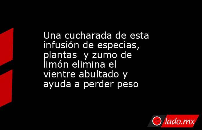 Una cucharada de esta infusión de especias, plantas  y zumo de limón elimina el vientre abultado y ayuda a perder peso . Noticias en tiempo real