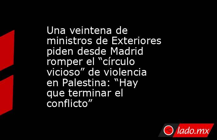 Una veintena de ministros de Exteriores piden desde Madrid romper el “círculo vicioso” de violencia en Palestina: “Hay que terminar el conflicto”. Noticias en tiempo real