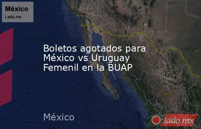 Boletos agotados para México vs Uruguay Femenil en la BUAP. Noticias en tiempo real