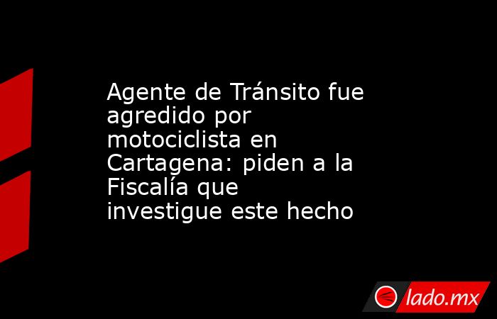 Agente de Tránsito fue agredido por motociclista en Cartagena: piden a la Fiscalía que investigue este hecho . Noticias en tiempo real