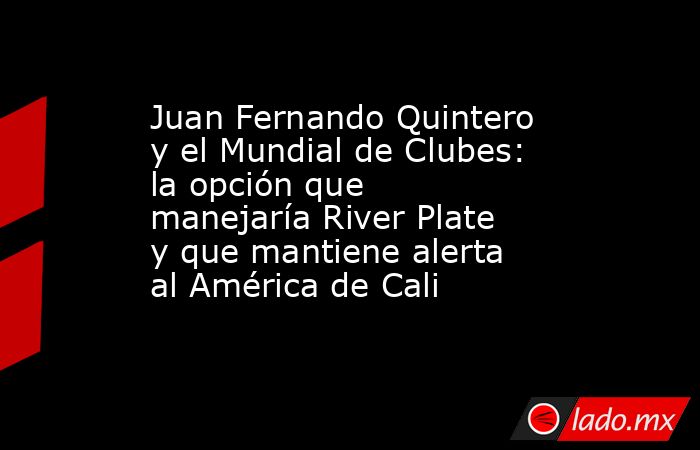 Juan Fernando Quintero y el Mundial de Clubes: la opción que manejaría River Plate y que mantiene alerta al América de Cali . Noticias en tiempo real