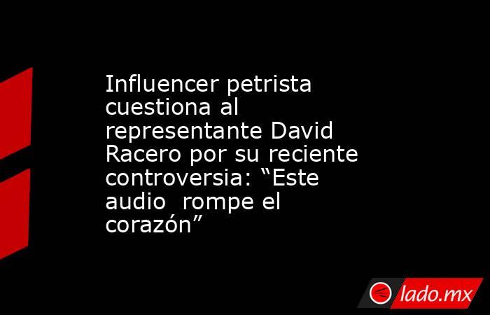 Influencer petrista cuestiona al representante David Racero por su reciente controversia: “Este audio  rompe el corazón”. Noticias en tiempo real