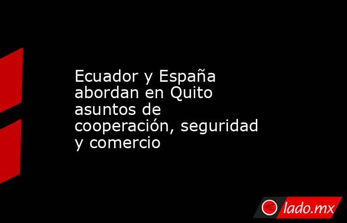 Ecuador y España abordan en Quito asuntos de cooperación, seguridad y comercio. Noticias en tiempo real