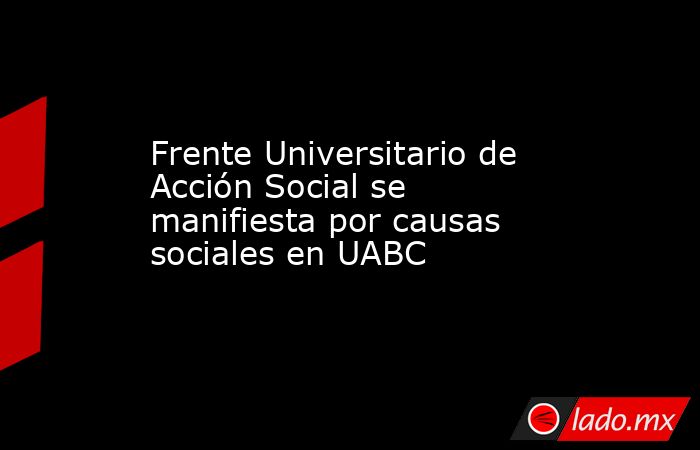 Frente Universitario de Acción Social se manifiesta por causas sociales en UABC. Noticias en tiempo real