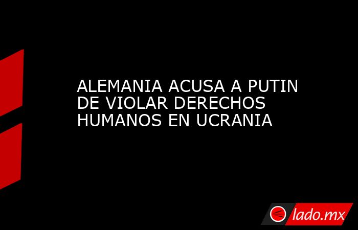ALEMANIA ACUSA A PUTIN DE VIOLAR DERECHOS HUMANOS EN UCRANIA. Noticias en tiempo real