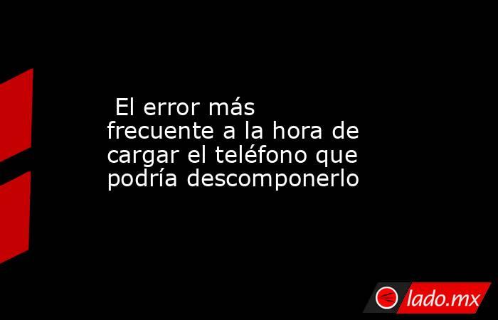  El error más frecuente a la hora de cargar el teléfono que podría descomponerlo. Noticias en tiempo real