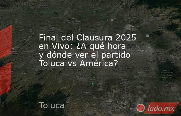 Final del Clausura 2025 en Vivo: ¿A qué hora y dónde ver el partido Toluca vs América?. Noticias en tiempo real