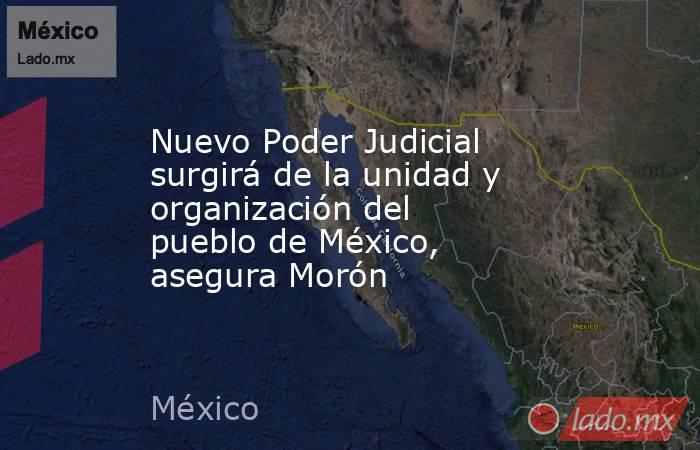 Nuevo Poder Judicial surgirá de la unidad y organización del pueblo de México, asegura Morón. Noticias en tiempo real