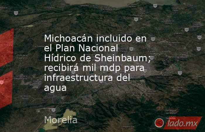 Michoacán incluido en el Plan Nacional Hídrico de Sheinbaum; recibirá mil mdp para infraestructura del agua. Noticias en tiempo real