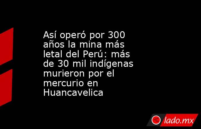 Así operó por 300 años la mina más letal del Perú: más de 30 mil indígenas murieron por el mercurio en Huancavelica. Noticias en tiempo real