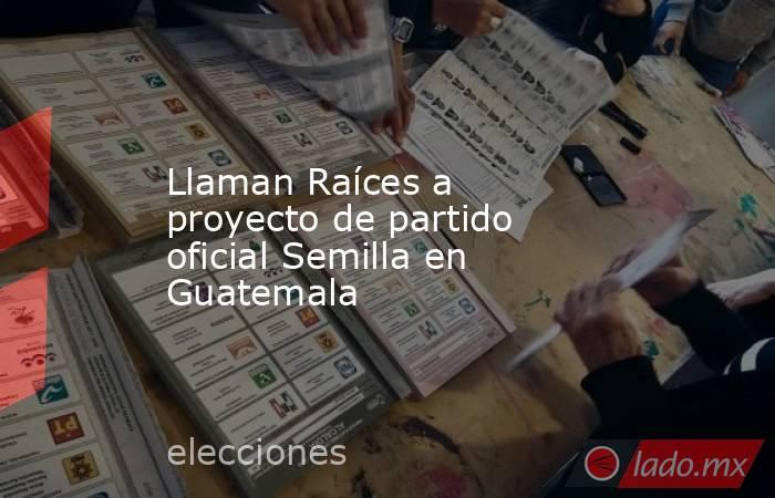 Llaman Raíces a proyecto de partido oficial Semilla en Guatemala. Noticias en tiempo real