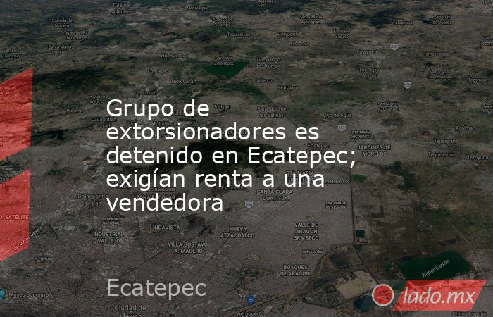 Grupo de extorsionadores es detenido en Ecatepec; exigían renta a una vendedora. Noticias en tiempo real