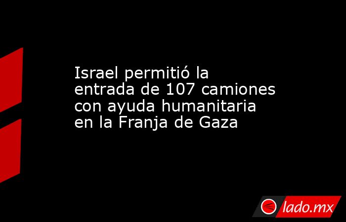 Israel permitió la entrada de 107 camiones con ayuda humanitaria en la Franja de Gaza  . Noticias en tiempo real