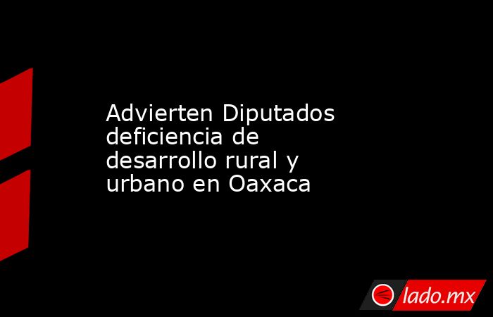 Advierten Diputados deficiencia de desarrollo rural y urbano en Oaxaca. Noticias en tiempo real