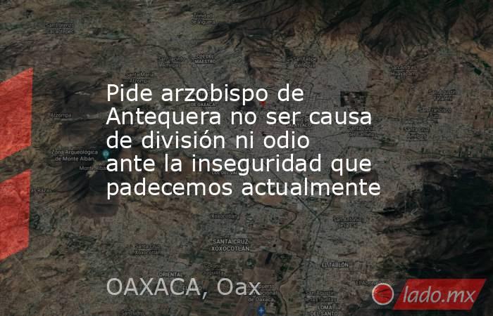 Pide arzobispo de Antequera no ser causa de división ni odio ante la inseguridad que padecemos actualmente. Noticias en tiempo real