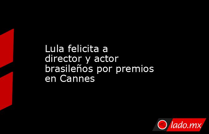 Lula felicita a director y actor brasileños por premios en Cannes. Noticias en tiempo real