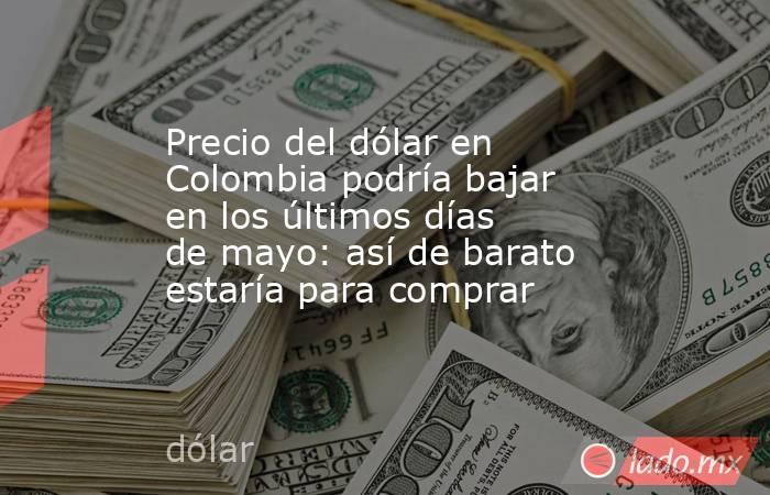 Precio del dólar en Colombia podría bajar en los últimos días de mayo: así de barato estaría para comprar. Noticias en tiempo real