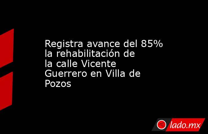 Registra avance del 85% la rehabilitación de la calle Vicente Guerrero en Villa de Pozos. Noticias en tiempo real