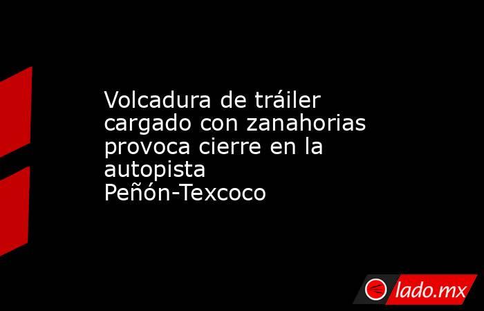 Volcadura de tráiler cargado con zanahorias provoca cierre en la autopista Peñón-Texcoco. Noticias en tiempo real