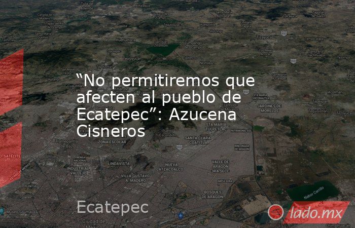 “No permitiremos que afecten al pueblo de Ecatepec”: Azucena Cisneros. Noticias en tiempo real