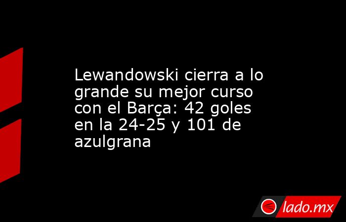                Lewandowski cierra a lo grande su mejor curso con el Barça: 42 goles en la 24-25 y 101 de azulgrana           . Noticias en tiempo real