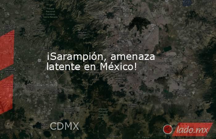 ¡Sarampión, amenaza latente en México!. Noticias en tiempo real