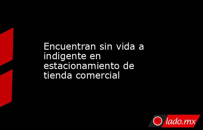Encuentran sin vida a indigente en estacionamiento de tienda comercial. Noticias en tiempo real
