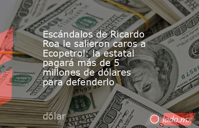 Escándalos de Ricardo Roa le salieron caros a Ecopetrol: la estatal pagará más de 5 millones de dólares para defenderlo. Noticias en tiempo real