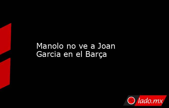                    Manolo no ve a Joan Garcia en el Barça               . Noticias en tiempo real