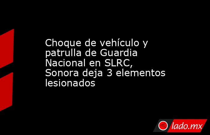 Choque de vehículo y patrulla de Guardia Nacional en SLRC, Sonora deja 3 elementos lesionados. Noticias en tiempo real