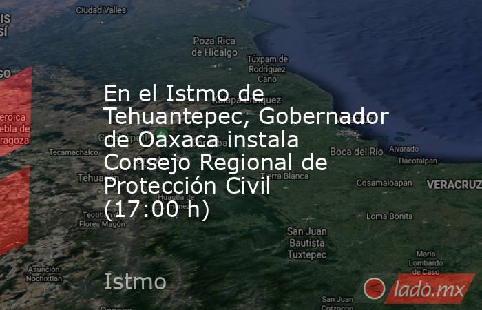 En el Istmo de Tehuantepec, Gobernador de Oaxaca instala Consejo Regional de Protección Civil (17:00 h). Noticias en tiempo real