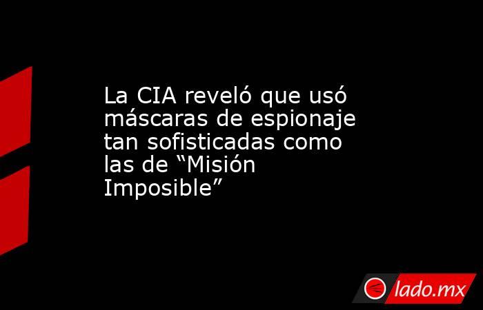 La CIA reveló que usó máscaras de espionaje tan sofisticadas como las de “Misión Imposible”. Noticias en tiempo real